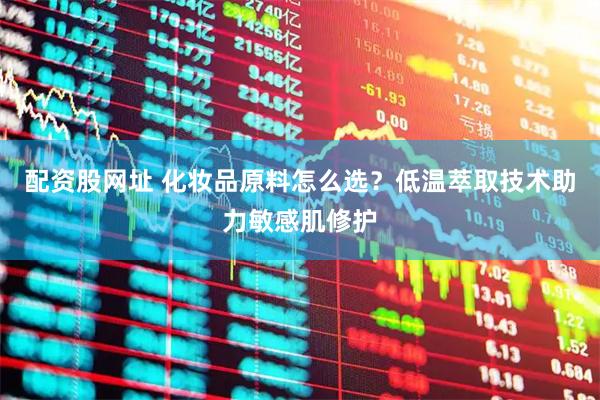配资股网址 化妆品原料怎么选？低温萃取技术助力敏感肌修护