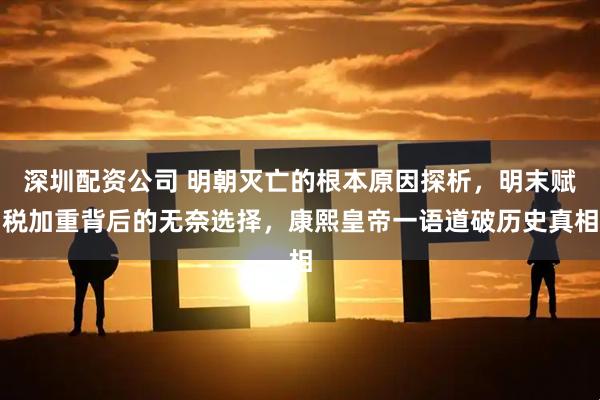 深圳配资公司 明朝灭亡的根本原因探析，明末赋税加重背后的无奈选择，康熙皇帝一语道破历史真相