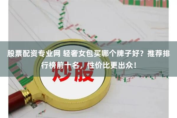股票配资专业网 轻奢女包买哪个牌子好？推荐排行榜前十名，性价比更出众！