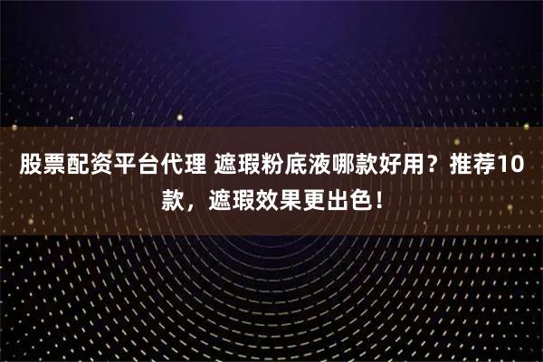 股票配资平台代理 遮瑕粉底液哪款好用？推荐10款，遮瑕效果更出色！