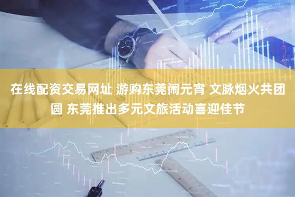 在线配资交易网址 游购东莞闹元宵 文脉烟火共团圆 东莞推出多元文旅活动喜迎佳节