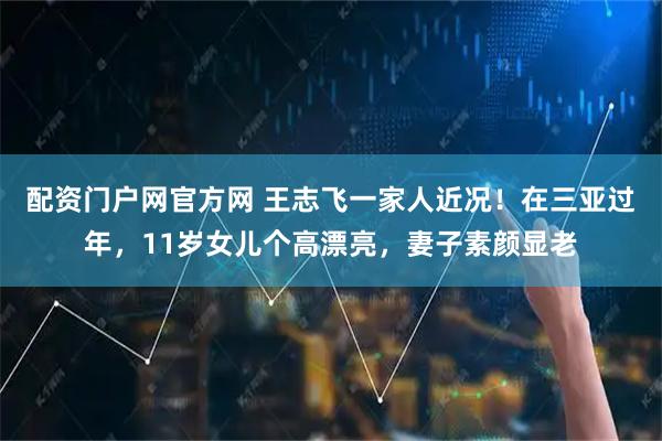 配资门户网官方网 王志飞一家人近况！在三亚过年，11岁女儿个高漂亮，妻子素颜显老