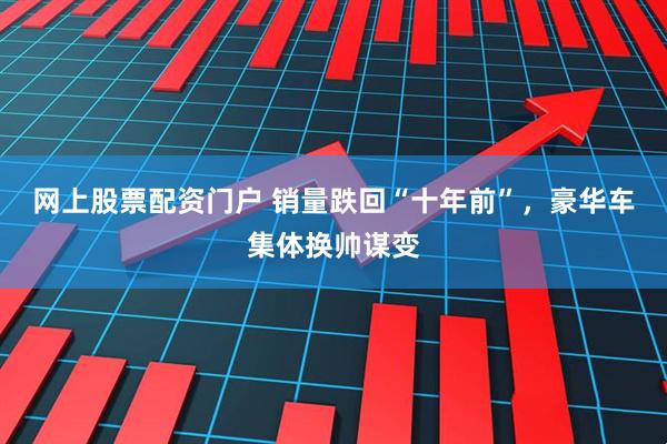 网上股票配资门户 销量跌回“十年前”，豪华车集体换帅谋变