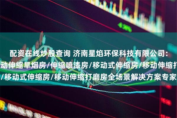 配资在线炒股查询 济南星焰环保科技有限公司：移动式伸缩喷漆房/移动伸缩旱烟房/伸缩喷漆房/移动式伸缩房/移动伸缩打磨房全场景解决方案专家
