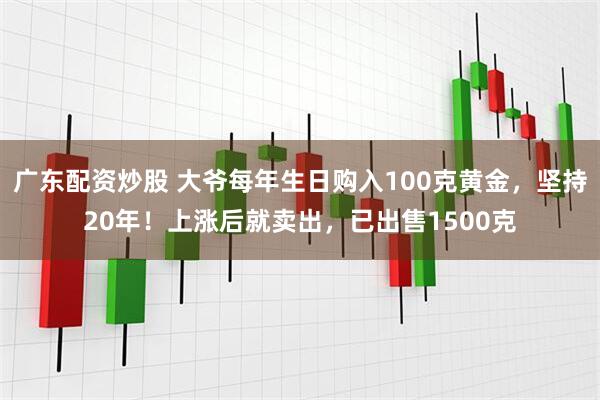 广东配资炒股 大爷每年生日购入100克黄金，坚持20年！上涨后就卖出，已出售1500克