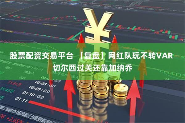 股票配资交易平台 【复盘】网红队玩不转VAR 切尔西过关还靠加纳乔