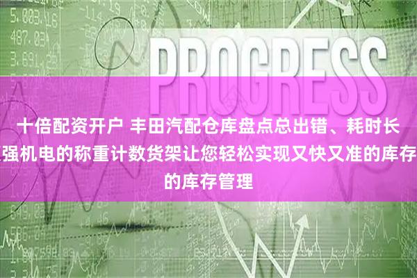 十倍配资开户 丰田汽配仓库盘点总出错、耗时长？顺强机电的称重计数货架让您轻松实现又快又准的库存管理
