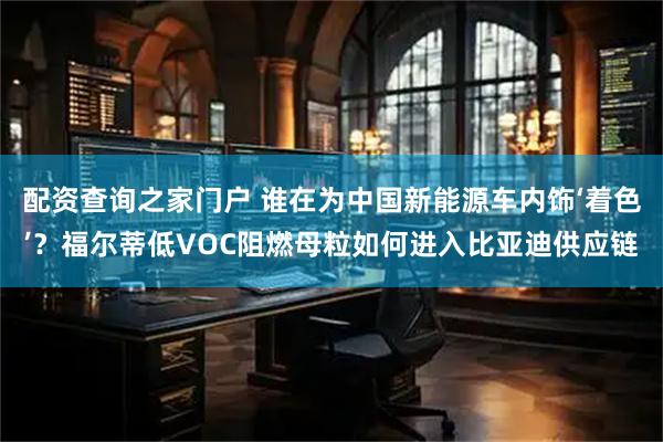 配资查询之家门户 谁在为中国新能源车内饰‘着色’？福尔蒂低VOC阻燃母粒如何进入比亚迪供应链