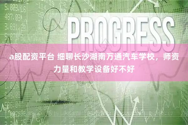 a股配资平台 细聊长沙湖南万通汽车学校，师资力量和教学设备好不好