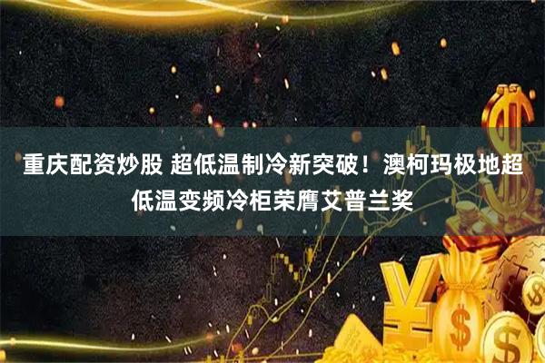 重庆配资炒股 超低温制冷新突破！澳柯玛极地超低温变频冷柜荣膺艾普兰奖