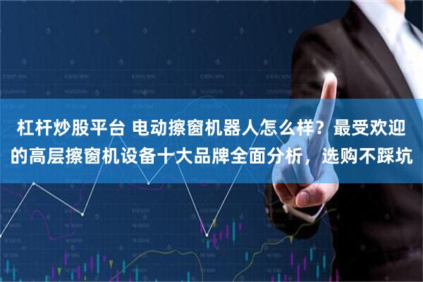 杠杆炒股平台 电动擦窗机器人怎么样？最受欢迎的高层擦窗机设备十大品牌全面分析，选购不踩坑