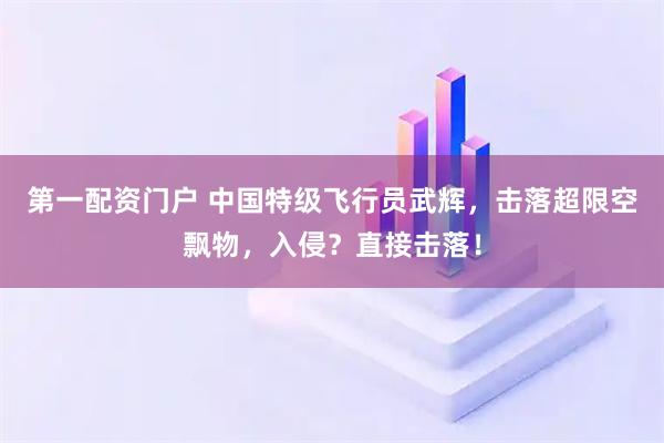 第一配资门户 中国特级飞行员武辉，击落超限空飘物，入侵？直接击落！