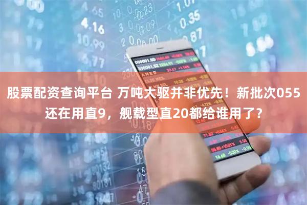 股票配资查询平台 万吨大驱并非优先！新批次055还在用直9，舰载型直20都给谁用了？