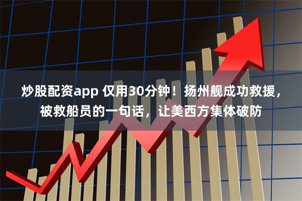 炒股配资app 仅用30分钟！扬州舰成功救援，被救船员的一句话，让美西方集体破防