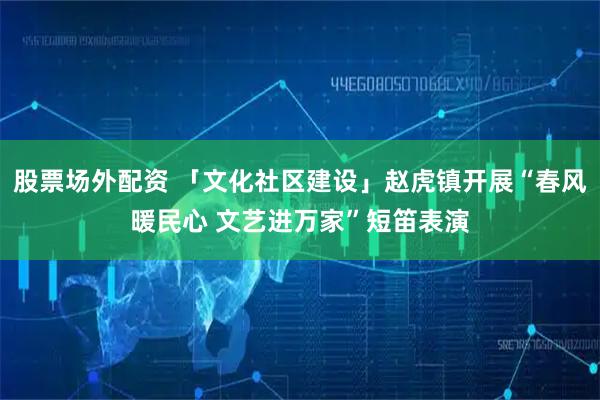 股票场外配资 「文化社区建设」赵虎镇开展“春风暖民心 文艺进万家”短笛表演