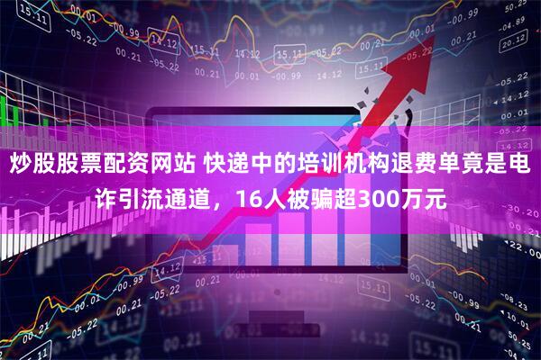 炒股股票配资网站 快递中的培训机构退费单竟是电诈引流通道，16人被骗超300万元