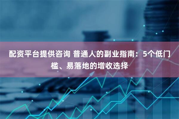 配资平台提供咨询 普通人的副业指南：5个低门槛、易落地的增收选择