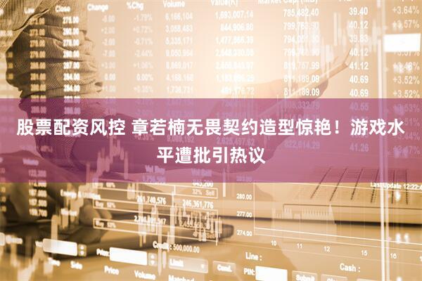 股票配资风控 章若楠无畏契约造型惊艳！游戏水平遭批引热议