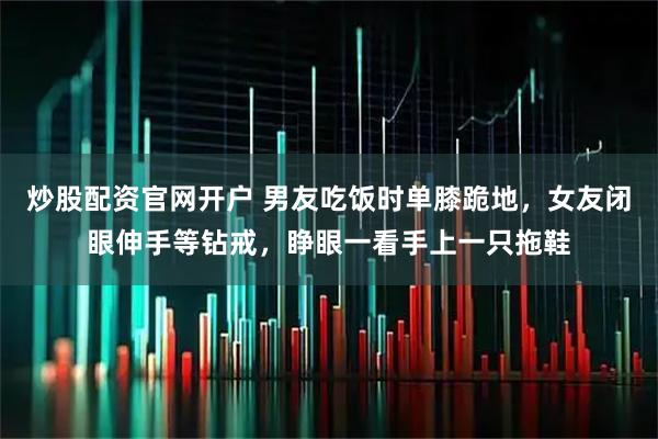 炒股配资官网开户 男友吃饭时单膝跪地，女友闭眼伸手等钻戒，睁眼一看手上一只拖鞋