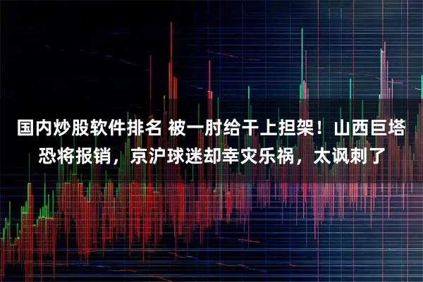 国内炒股软件排名 被一肘给干上担架！山西巨塔恐将报销，京沪球迷却幸灾乐祸，太讽刺了