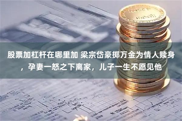 股票加杠杆在哪里加 梁宗岱豪掷万金为情人赎身，孕妻一怒之下离家，儿子一生不愿见他