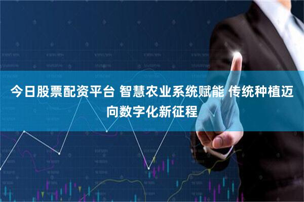 今日股票配资平台 智慧农业系统赋能 传统种植迈向数字化新征程