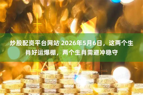 炒股配资平台网站 2026年5月6日，这两个生肖好运爆棚，两个生肖需避冲稳守
