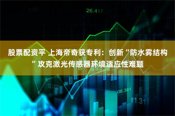 股票配资平 上海帝奇获专利：创新“防水雾结构”攻克激光传感器环境适应性难题