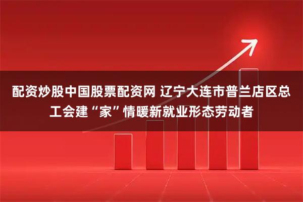 配资炒股中国股票配资网 辽宁大连市普兰店区总工会建“家”情暖新就业形态劳动者
