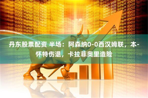 丹东股票配资 半场：阿森纳0-0西汉姆联，本-怀特伤退，卡拉菲奥里造险