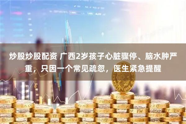 炒股炒股配资 广西2岁孩子心脏骤停、脑水肿严重，只因一个常见疏忽，医生紧急提醒