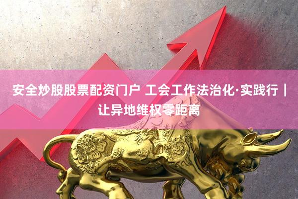 安全炒股股票配资门户 工会工作法治化·实践行|让异地维权零距离