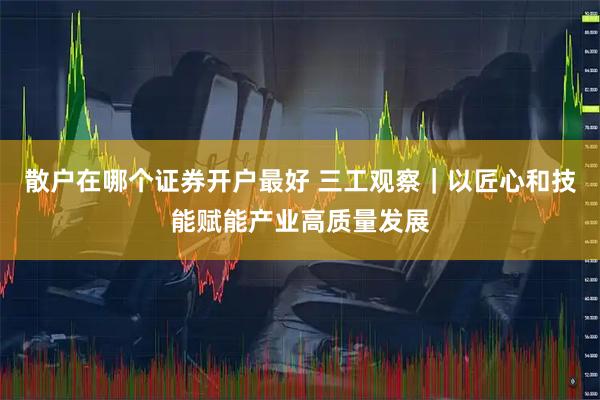 散户在哪个证券开户最好 三工观察|以匠心和技能赋能产业高质量发展