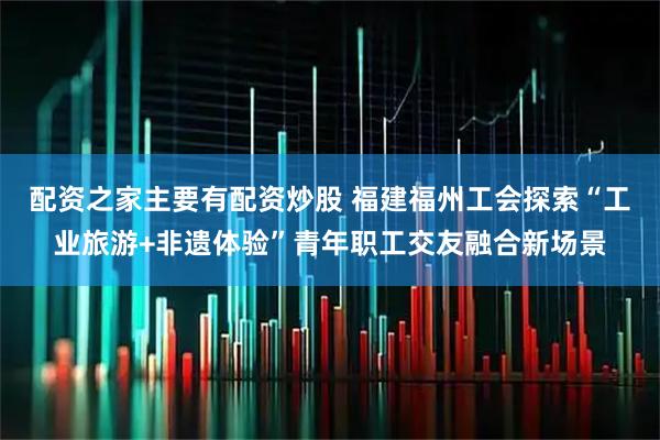 配资之家主要有配资炒股 福建福州工会探索“工业旅游+非遗体验”青年职工交友融合新场景