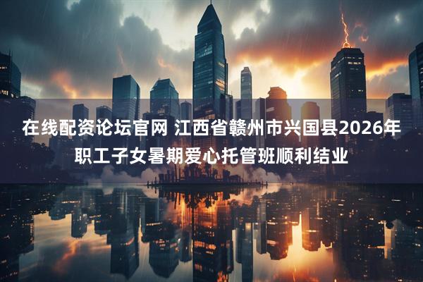 在线配资论坛官网 江西省赣州市兴国县2026年职工子女暑期爱心托管班顺利结业