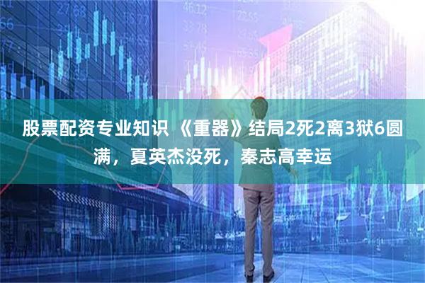 股票配资专业知识 《重器》结局2死2离3狱6圆满，夏英杰没死，秦志高幸运