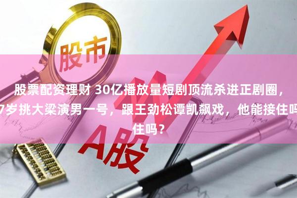 股票配资理财 30亿播放量短剧顶流杀进正剧圈，27岁挑大梁演男一号，跟王劲松谭凯飙戏，他能接住吗？