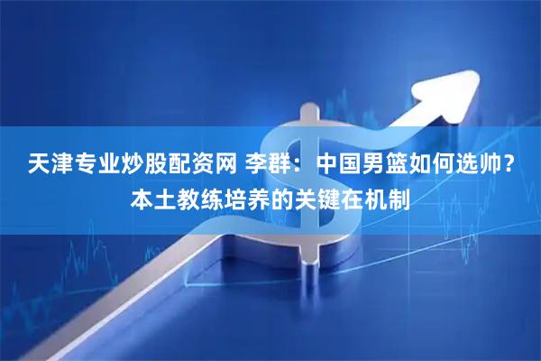 天津专业炒股配资网 李群：中国男篮如何选帅？本土教练培养的关键在机制