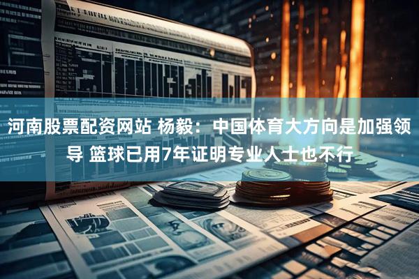 河南股票配资网站 杨毅：中国体育大方向是加强领导 篮球已用7年证明专业人士也不行